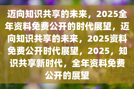 2025正版资料全年免费公开,迈向知识共享的未来，2025正版资料全年免费公开